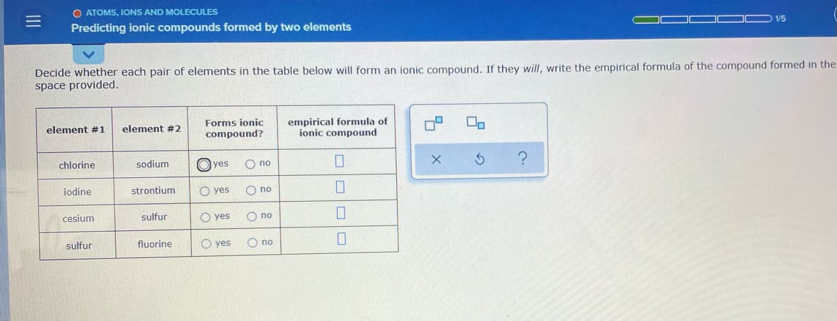 O ATOMS, IONS AND MOLECULES
1/5
Predicting ionic compounds formed by two elements
Decide whether each pair of elements in the table below will form an ionic compound. If they will, write the empirical formula of the compound formed in the
space provided.
empirical formula of
ionic compound
Forms ionic
element #1
element #2
compound?
chlorine
sodium
O yes
O no
iodine
strontium
O yes
no
cesium
sulfur
O yes
O no
sulfur
fluorine
O yes
O no
