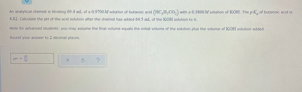 An analytical chemist is titrating 69.4 mL of a 0.9700M solution of butanoic acid (HC,H,CO,) with a 0.3800M solution of KOH. The p K of butanoic acid is
4.82. Calculate the pH of the acid solution after the chemist has added 64.5 mL of the KOH solution to it.
Note for advanced students: you may assume the final volume equals the initial volume of the solution plus the volume of KOH solution added.
Round your answer to 2 decimal places.
pH =
