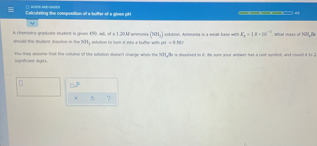 O ACIDS AND BASES
Calculating the composition of a buffer of a given pH
4/5
A chemistry graduate student is given 450. mL of a 1.20M ammonia (NH,) solution. Ammonia is a weak base with K, = 1.8 × 10 . What mass of NH,Br
should the student dissolve in the NH, solution to turn it into a buffer with pH =9.56?
You may assume that the volume of the solution doesn't change when the NH,Br is dissolved in it. Be sure your answer has a unit symbol, and round it to 2
significant digits.
