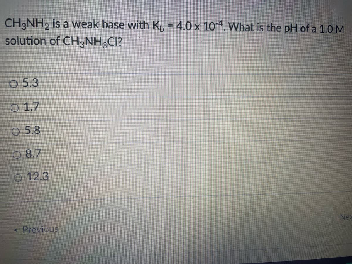 CH3NH, is a weak base with Kp = 4.0 x 104. What is the pH of a 1.0 M
solution of CH3NH3CI?
O 5.3
O 1.7
O 5.8
8.7
12.3
Nex
* Previous
