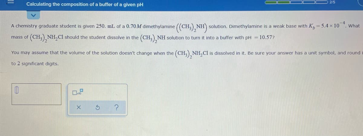 O 2/5
Calculating the composition of a buffer of a given pH
A chemistry graduate student is given 250. mL of a 0.70M dimethylamine ((CH3),NH)
solution. Dimethylamine is a weak base with K, = 5.4 x 10
What
(CH,) NH,CI should the student dissolve in the
(CH,) NH solution to turn it into a buffer with pH = 10.57?
mass of
You may assume that the volume of the solution doesn't change when the (CH, NH,Cl is dissolved in it. Be sure your answer has a unit symbol, and round
to 2 significant digits.
