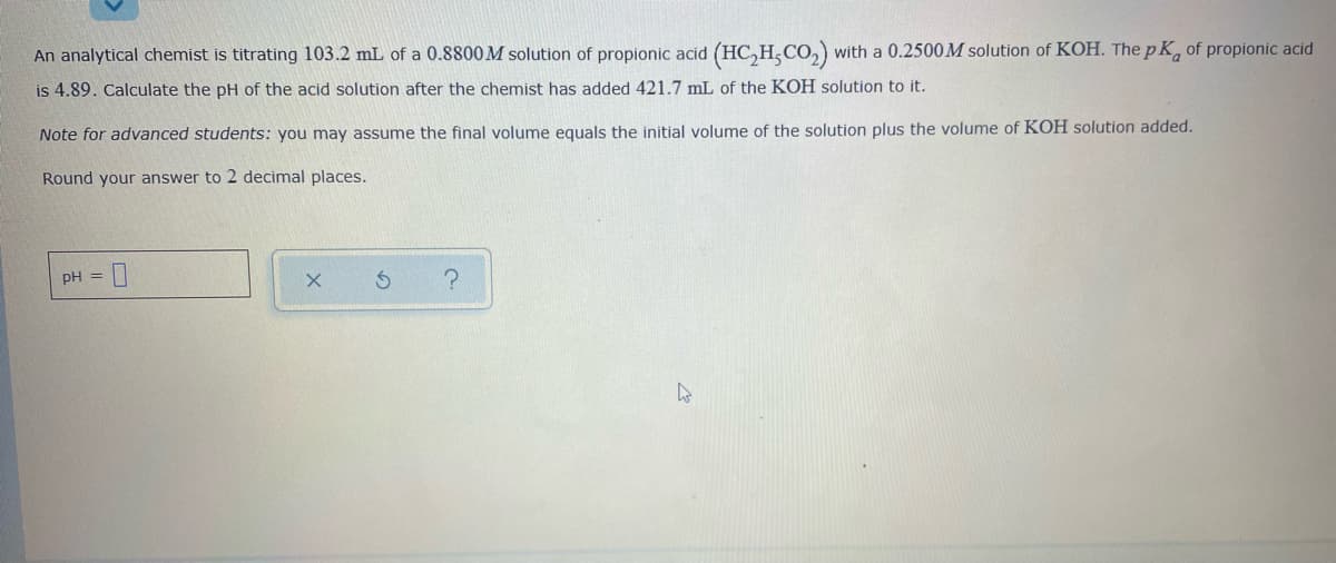 An analytical chemist is titrating 103.2 mL of a 0.8800 M solution of propionic acid (HC,H,CO,) with a 0.2500M solution of KOH. The p K, of propionic acid
is 4.89. Calculate the pH of the acid solution after the chemist has added 421.7 mL of the KOH solution to it.
Note for advanced students: you may assume the final volume equals the initial volume of the solution plus the volume of KOH solution added.
Round your answer to 2 decimal places.
pH =
