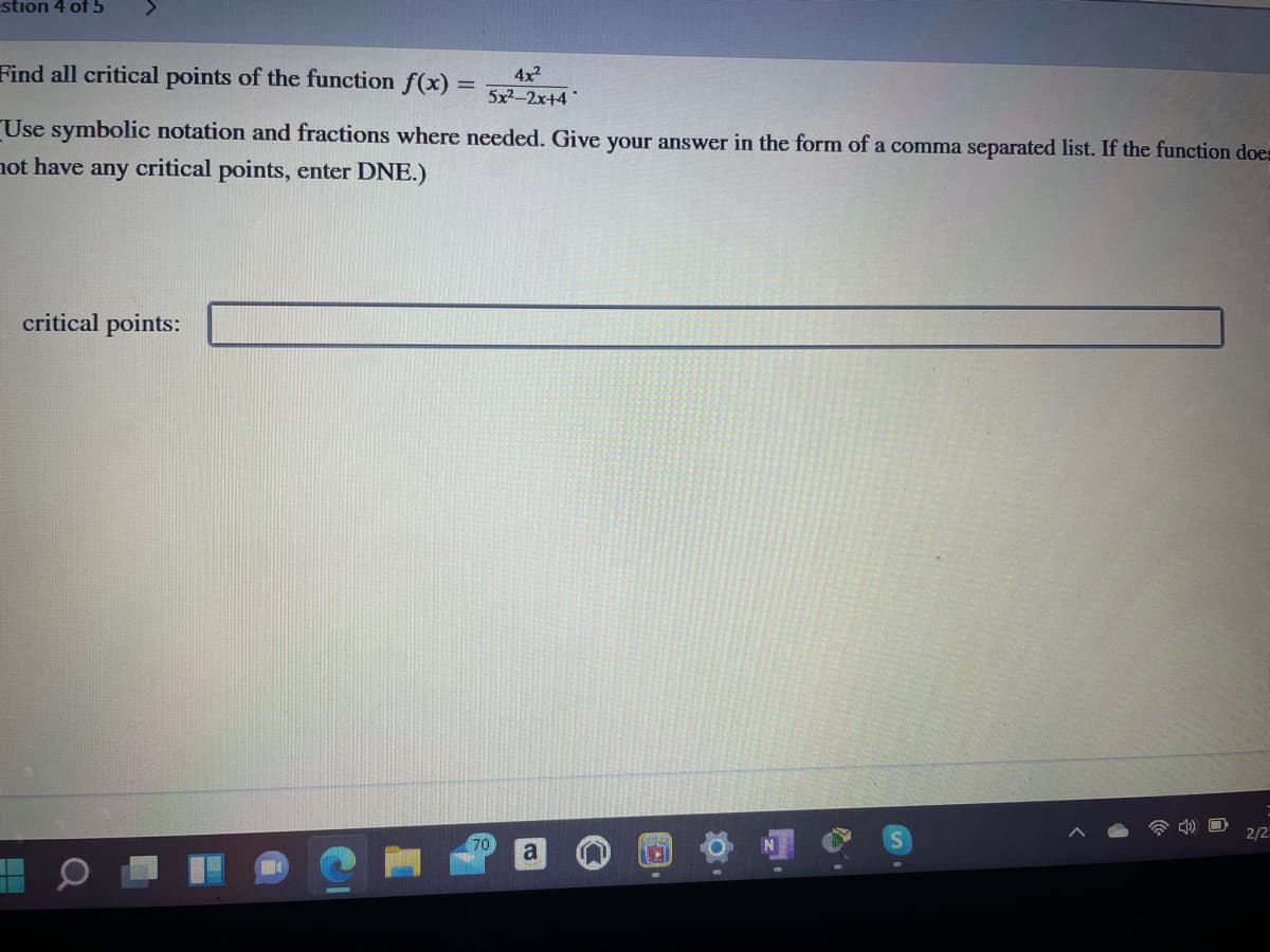 stion 4 of 5
Find all critical points of the function f(x) =
4x2
5x2-2x+4
Use symbolic notation and fractions where needed. Give your answer in the form of a comma separated list. If the function does
not have any critical points, enter DNE.)
critical points:
2/2
70
