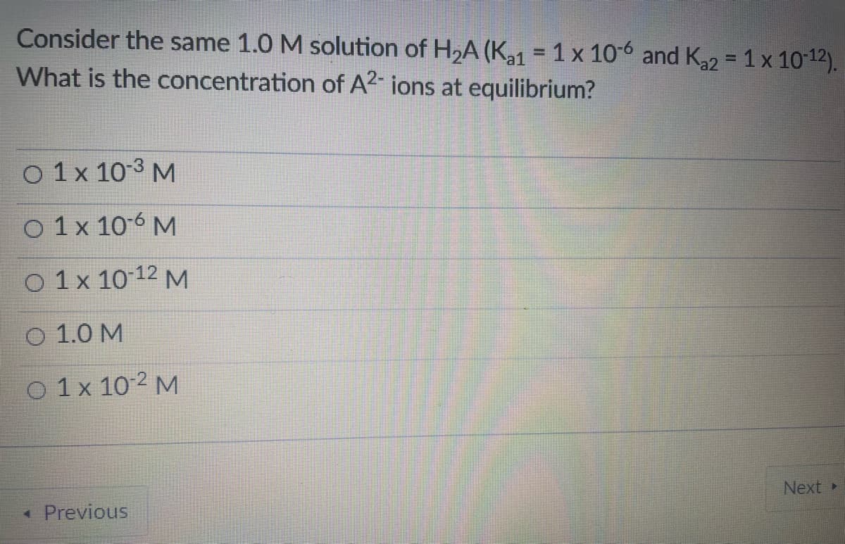 Consider the same 1.0 M solution of H2A (K31 = 1 x 10-6 and K22 = 1 x 10-12).
What is the concentration of A2- ions at equilibrium?
%3D
O 1 x 10-3 M
O 1x 106 M
O 1x 10 12 M
1.0 M
O 1x 10-2 M
Next
• Previous
