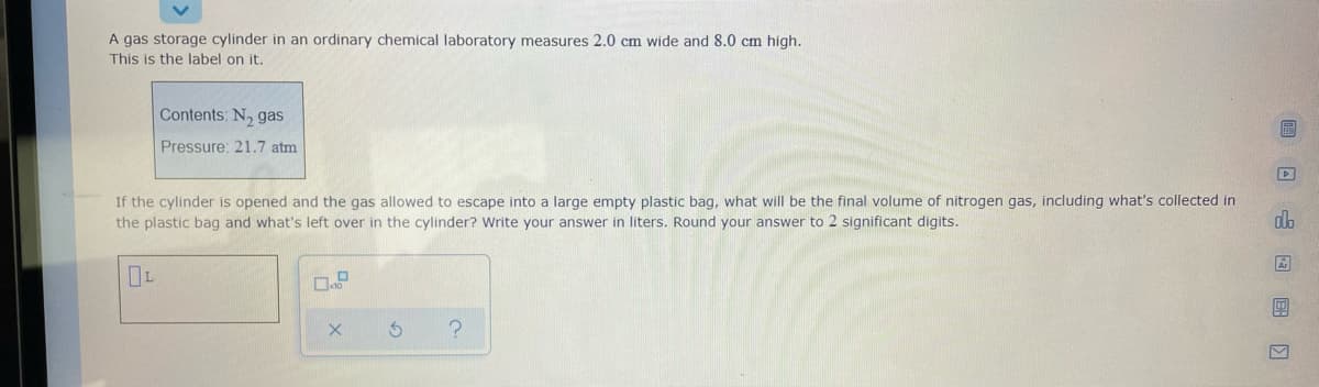 A gas storage cylinder in an ordinary chemical laboratory measures 2.0 cm wide and 8.0 cm high.
This is the label on it.
Contents: N, gas
Pressure: 21.7 atm
If the cylinder is opened and the gas allowed to escape into a large empty plastic bag, what will be the final volume of nitrogen gas, including what's collected in
the plastic bag and what's left over in the cylinder? Write your answer in liters. Round your answer to 2 significant digits.
dlo
