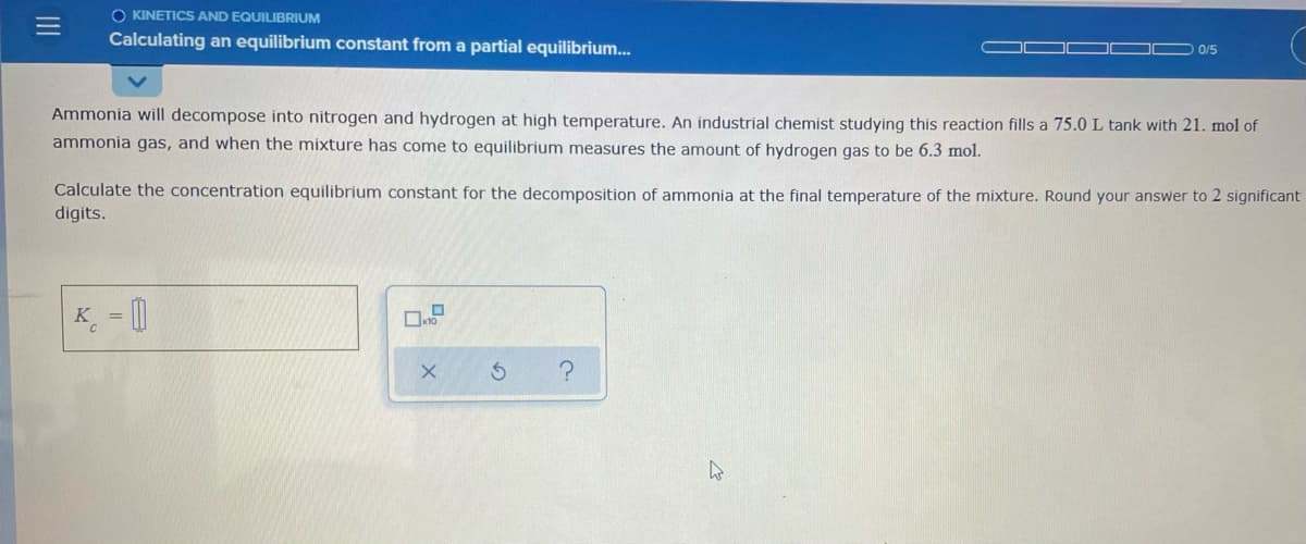 O KINETICS AND EQUILIBRIUM
Calculating an equilibrium constant from a partial equilibrium...
0/5
Ammonia will decompose into nitrogen and hydrogen at high temperature. An industrial chemist studying this reaction fills a 75.0 L tank with 21. mol of
ammonia gas, and when the mixture has come to equilibrium measures the amount of hydrogen gas to be 6.3 mol.
Calculate the concentration equilibrium constant for the decomposition of ammonia at the final temperature of the mixture. Round your answer to 2 significant
digits.
K = 0
II

