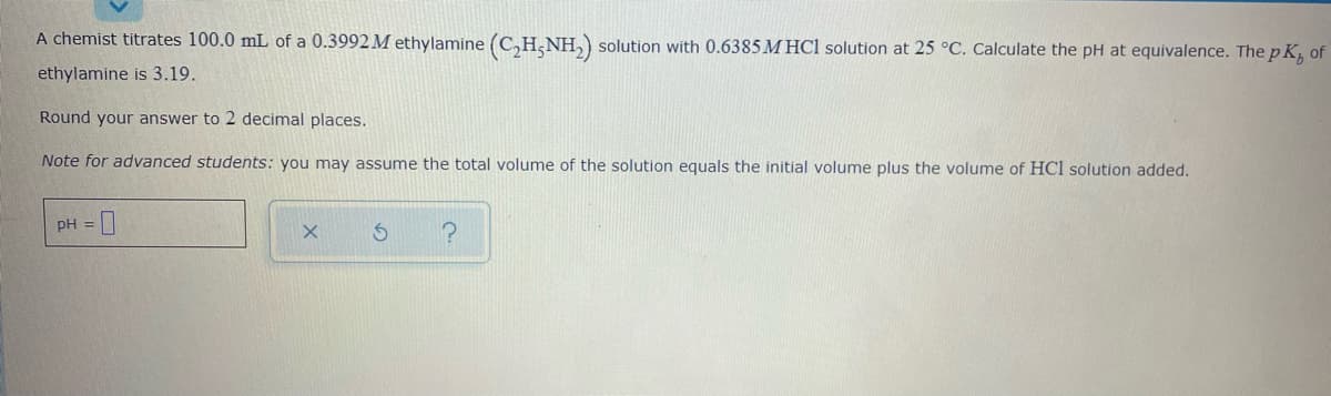 A chemist titrates 100.0 mL of a 0.3992 M ethylamine (C,H;NH,) solution with 0.6385 M HCl solution at 25 °C. Calculate the pH at equivalence. The p K, of
ethylamine is 3.19.
Round your answer to 2 decimal places.
Note for advanced students: you may assume the total volume of the solution equals the initial volume plus the volume of HCl solution added.
pH =
