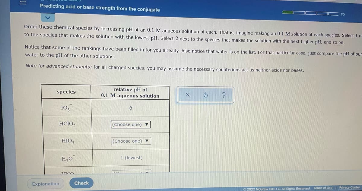 Predicting acid or base strength from the conjugate
1/5
Order these chemical species by increasing pH of an 0.1 M aqueous solution of each. That is, imagine making an 0.1 M solution of each species. Select 1 n-
to the species that makes the solution with the lowest pH. Select 2 next to the species that makes the solution with the next higher pH, and so on.
Notice that some of the rankings have been filled in for you already. Also notice that water is on the list. For that particular case, just compare the pH of pur
water to the pH of the other solutions.
Note for advanced students: for all charged species, you may assume the necessary counterions act as neither acids nor bases.
relative pH of
0.1 M aqueous solution
species
I0,
6
HC1O,
(Choose one) ▼
HIO3
(Choose one) ▼
H;0
1 (lowest)
UNO
Explanation
Check
O 2022 McGraw Hill LLC. All Rights Reserved. Terms of Use | Privacy Center
