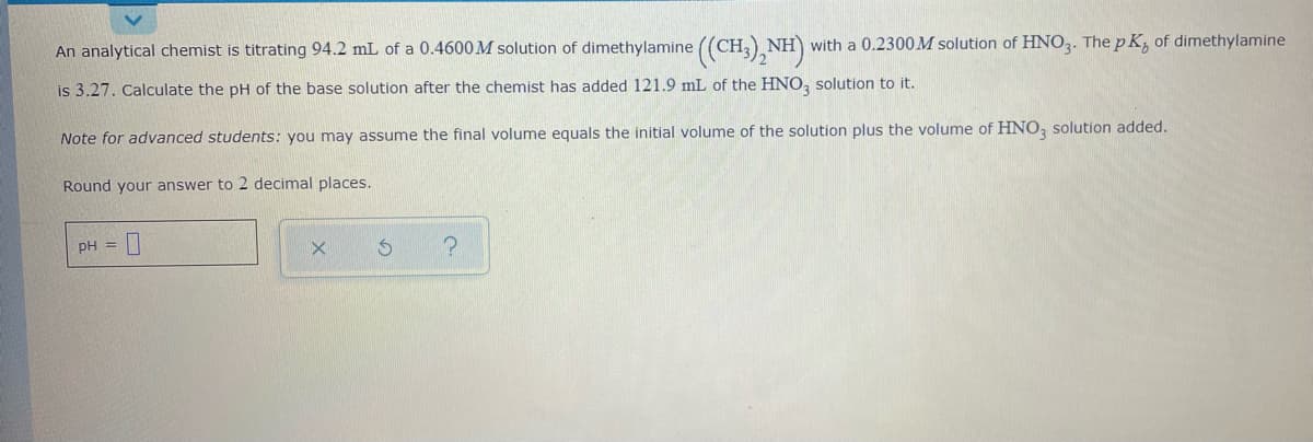 An analytical chemist is titrating 94.2 mL of a 0.4600M solution of dimethylamine ((CH,),NH)
with a 0.2300M solution of HNO,. The p K, of dimethylamine
is 3.27. Calculate the pH of the base solution after the chemist has added 121.9 mL of the HNO, solution to it.
Note for advanced students: you may assume the final volume equals the initial volume of the solution plus the volume of HNO, solution added.
Round your answer to 2 decimal places.
pH =||
