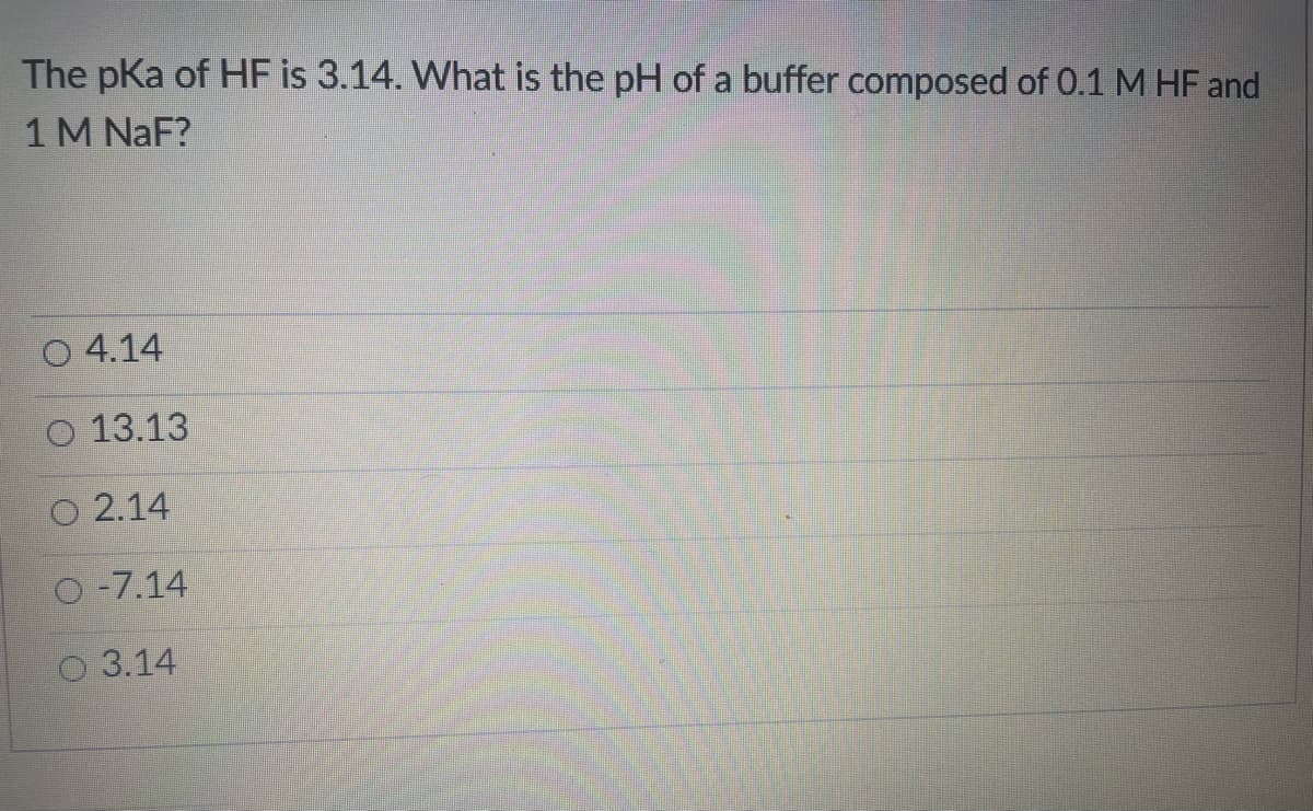 The pKa of HF is 3.14. What is the pH of a buffer composed of 0.1 M HF and
1M NaF?
4.14
13.13
O 2.14
O -7.14
O 3.14
