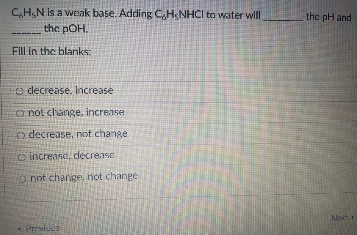 CH5N is a weak base. Adding C,H5NHCI to water will
the pOH.
the pH and
Fill in the blanks:
decrease, increase
O not change, increase
O decrease, not change
O increase, decrease
O not change, not change
Next
Previous
