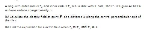 A ring with outer radius r, and inner radius r. (i.e. a disc with a hole, shown in Figure A) has a
uniform surface charge density o.
(a) Calculate the electric field at point P at a distance X along the central perpendicular axis of
the disk.
(b) Find the expression for electric field when r>r, and r, >x.
