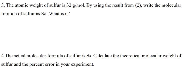 3. The atomic weight of sulfur is 32 g/mol. By using the result from (2), write the molecular
formula of sulfur as Sn. What is n?
4.The actual molecular formula of sulfur is Ss. Calculate the theoretical molecular weight of
sulfur and the percent error in your experiment.
