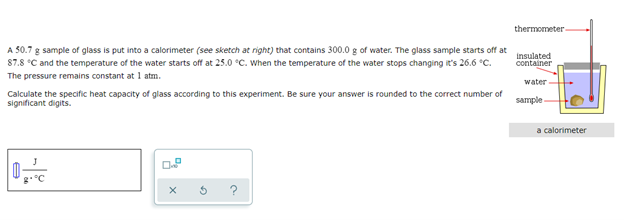 A 50.7 g sample of glass is put into a calorimeter (see sketch at right) that contains 300.0 g of water. The glass sample starts off at
87.8 °C and the temperature of the water starts off at 25.0 °C. When the temperature of the water stops changing it's 26.6 °C.
The pressure remains constant at 1 atm.
Calculate the specific heat capacity of glass according to this experiment. Be sure your answer is rounded to the correct number of
significant digits.
e
D
X
G
thermometer
insulated
container
water
sample
a calorimeter