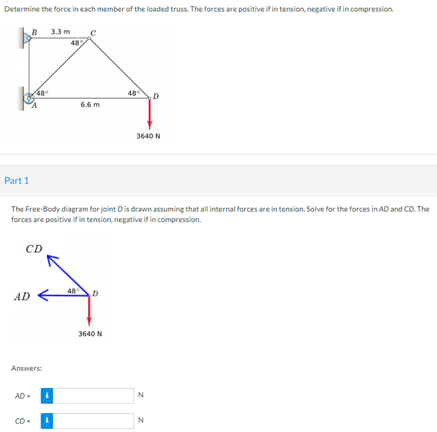 Determine the force in each member of the loaded truss. The forces are positive if in tension, negative if in compression.
Part 1
B
AD
CD
48°
Answers:
AD-
CD=
The Free-Body diagram for joint D is drawn assuming that all internal forces are in tension. Solve for the forces in AD and CD. The
forces are positive if in tension, negative if in compression.
i
3.3 mi
i
48
C
6.6 m
48 D
48° D
3640 N
3640 N
N
N