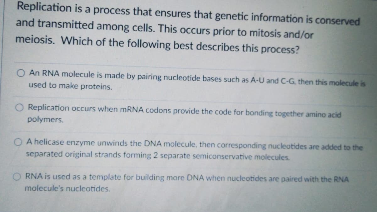 Replication is a process that ensures that genetic information is conserved
and transmitted among cells. This occurs prior to mitosis and/or
meiosis. Which of the following best describes this process?
An RNA molecule is made by pairing nucleotide bases such as A-U and C-G, then this molecule is
used to make proteins.
O Replication occurs when MRNA codons provide the code for bonding together amino acid
polymers.
A helicase enzyme unwinds the DNA molecule, then corresponding nucleotides are added to the
separated original strands forming 2 separate semiconservative molecules.
O RNA is used as a template for building more DNA when nucleotides are paired with the RNA
molecule's nucleotides.
