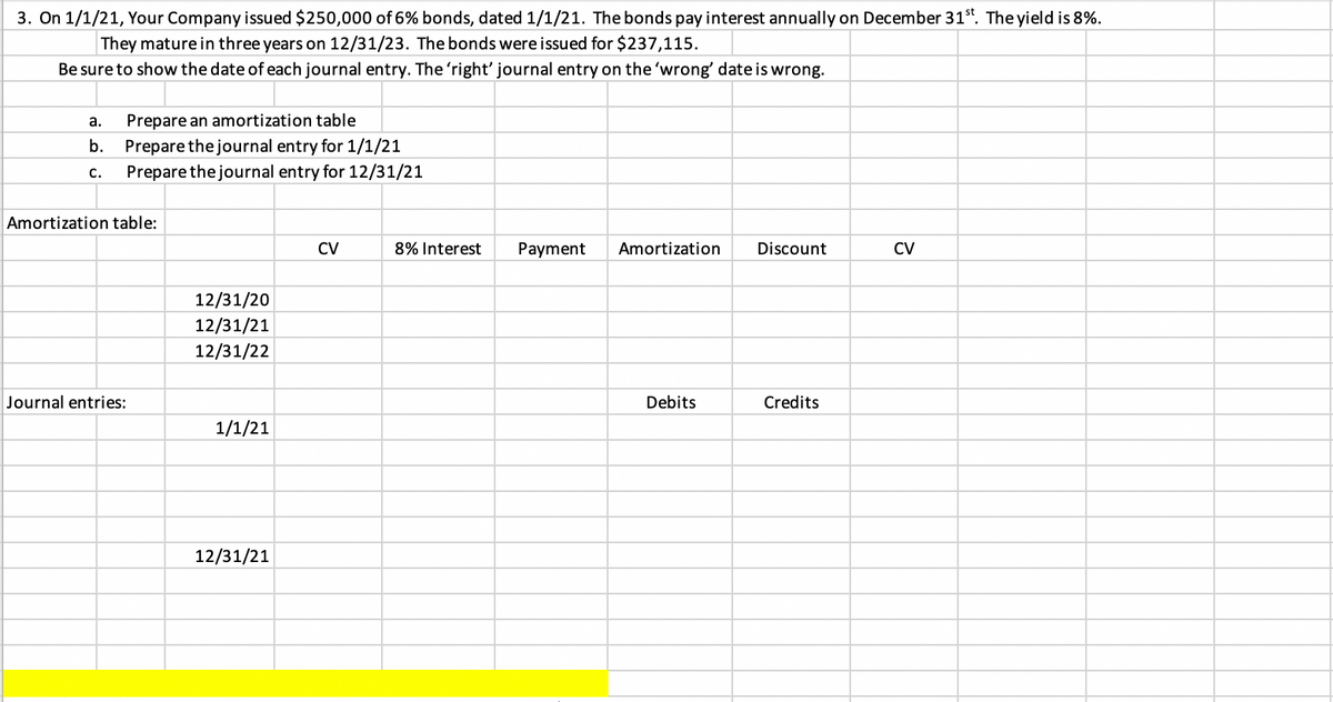 3. On 1/1/21, Your Company issued $250,000 of 6% bonds, dated 1/1/21. The bonds pay interest annually on December 31st. The yield is 8%.
They mature in three years on 12/31/23. The bonds were issued for $237,115.
Be sure to show the date of each journal entry. The 'right' journal entry on the 'wrong' date is wrong.
а.
Prepare an amortization table
Prepare thejournal entry for 1/1/21
Prepare thejournal entry for 12/31/21
b.
с.
Amortization table:
CV
8% Interest
Payment
Amortization
Discount
CV
12/31/20
12/31/21
12/31/22
Journal entries:
Debits
Credits
1/1/21
12/31/21
