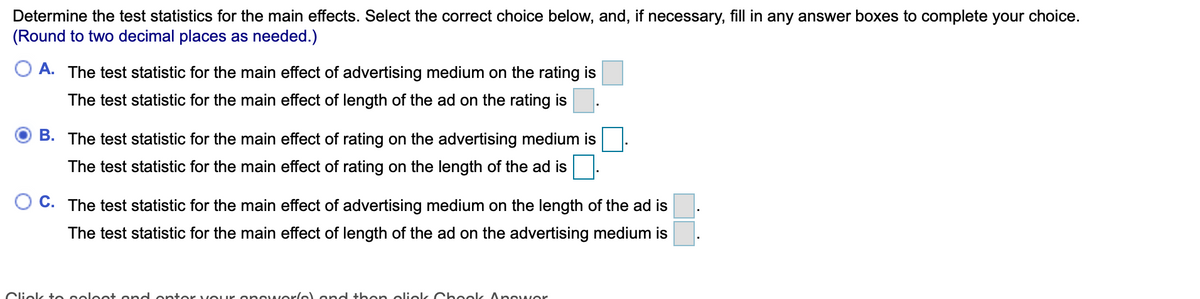 Determine the test statistics for the main effects. Select the correct choice below, and, if necessary, fill in any answer boxes to complete your choice.
(Round to two decimal places as needed.)
O A. The test statistic for the main effect of advertising medium on the rating is
The test statistic for the main effect of length of the ad on the rating is
B. The test statistic for the main effect of rating on the advertising medium is
The test statistic for the main effect of rating on the length of the ad is
C. The test statistic for the main effect of advertising medium on the length of the ad is
The test statistic for the main effect of length of the ad on the advertising medium is
Cliek to soleet ond onter vour onewerlel ond then oliek Ch eok Anewer
