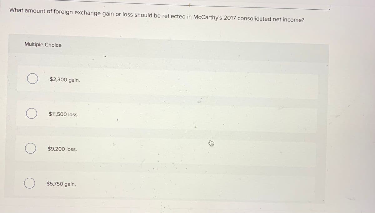 What amount of foreign exchange gain or loss should be reflected in McCarthy's 2017 consolidated net income?
Multiple Choice
$2,300 gain.
$11,500 loss.
$9,200 loss.
$5,750 gain.
