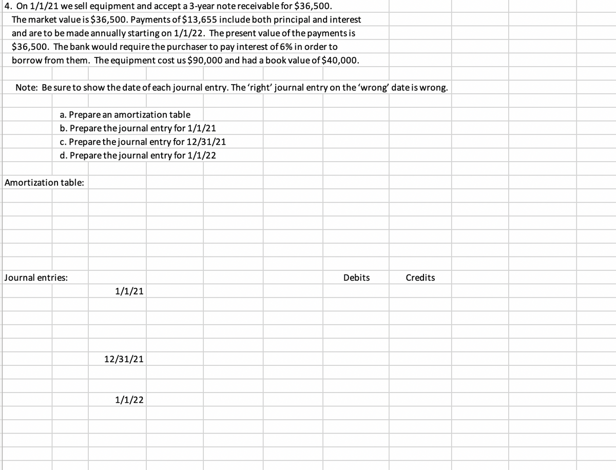 4. On 1/1/21 we sell equipment and accept a 3-year note receivable for $36,500.
The market value is $36,500. Payments of $13,655 include both principal and interest
and are to be made annually starting on 1/1/22. The present value of the payments is
$36,500. The bank would require the purchaser to pay interest of 6% in order to
borrow from them. The equipment cost us $90,000 and had a book value of $40,000.
Note: Be sure to show the date of each journal entry. The 'right' journal entry on the 'wrong' date is wrong.
a. Prepare an amortization table
b. Prepare the journal entry for 1/1/21
c. Prepare the journal entry for 12/31/21
d. Prepare the journal entry for 1/1/22
Amortization table:
Journal entries:
Debits
Credits
1/1/21
12/31/21
1/1/22
