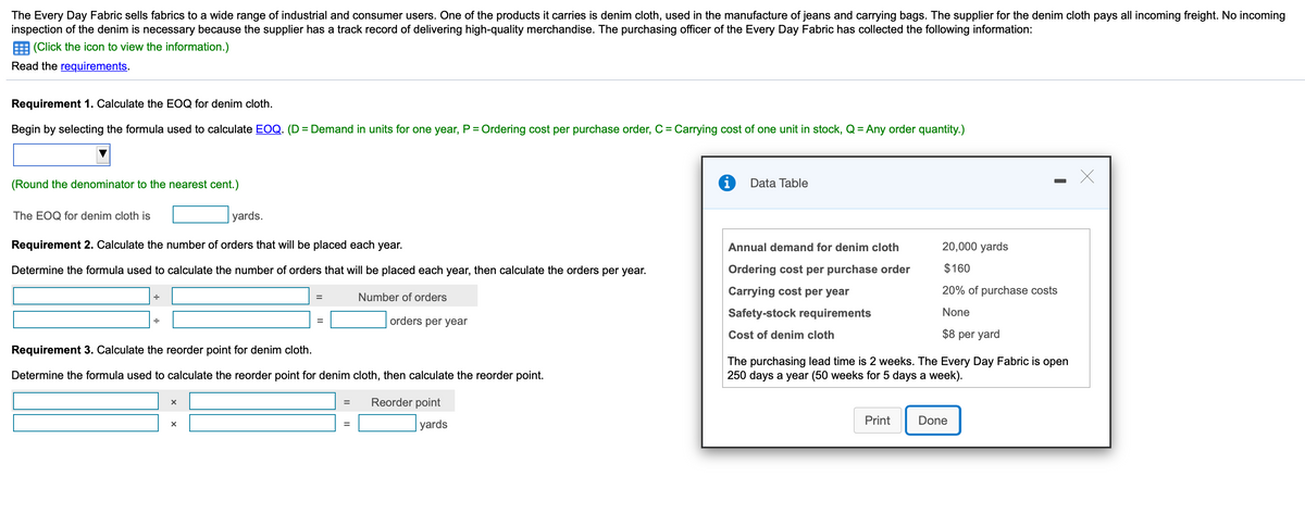 The Every Day Fabric sells fabrics to a wide range of industrial and consumer users. One of the products it carries is denim cloth, used in the manufacture of jeans and carrying bags. The supplier for the denim cloth pays all incoming freight. No incoming
inspection of the denim is necessary because the supplier has a track record of delivering high-quality merchandise. The purchasing officer of the Every Day Fabric has collected the following information:
(Click the icon to view the information.)
Read the requirements.
Requirement 1. Calculate the EOQ for denim cloth.
Begin by selecting the formula used to calculate EOQ. (D = Demand in units for one year, P = Ordering cost per purchase order, C = Carrying cost of one unit in stock, Q = Any order quantity.)
%3D
%3D
%3D
(Round the denominator to the nearest cent.)
Data Table
The EOQ for denim cloth is
| yards.
Requirement 2. Calculate the number of orders that will be placed each year.
Annual demand for denim cloth
20,000 yards
Determine the formula used to calculate the number of orders that will be placed each year, then calculate the orders per year.
Ordering cost per purchase order
$160
Carrying cost per year
20% of purchase costs
Number of orders
Safety-stock requirements
None
orders per year
Cost of denim cloth
$8 per yard
Requirement 3. Calculate the reorder point for denim cloth.
The purchasing lead time is 2 weeks. The Every Day Fabric is open
250 days a year (50 weeks for 5 days a week).
Determine the formula used to calculate the reorder point for denim cloth, then calculate the reorder point.
Reorder point
%3D
Print
Done
| yards
