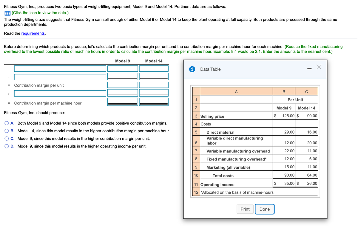 Fitness Gym, Inc., produces two basic types of weight-lifting equipment, Model 9 and Model 14. Pertinent data are as follows:
E (Click the icon to view the data.)
The weight-lifting craze suggests that Fitness Gym can sell enough of either Model 9 or Model 14 to keep the plant operating at full capacity. Both products are processed through the same
production departments.
Read the requirements.
Before determining which products to produce, let's calculate the contribution margin per unit and the contribution margin per machine hour for each machine. (Reduce the fixed manufacturing
overhead to the lowest possible ratio of machine hours in order to calculate the contribution margin per machine hour. Example: 8:4 would be 2:1. Enter the amounts to the nearest cent.)
Model 9
Model 14
Data Table
Contribution margin per unit
A
В
1
Per Unit
Contribution margin per machine hour
Model 9
Model 14
Fitness Gym, Inc. should produce:
3 Selling price
$
125.00 $
90.00
A. Both Model 9 and Model 14 since both models provide positive contribution margins.
4 Costs
B. Model 14, since this model results in the higher contribution margin per machine hour.
Direct material
29.00
16.00
C. Model 9, since this model results in the higher contribution margin per unit.
Variable direct manufacturing
labor
12.00
20.00
D. Model 9, since this model results in the higher operating income per unit.
7
Variable manufacturing overhead
22.00
11.00
8
Fixed manufacturing overhead*
12.00
6.00
9.
Marketing (all variable)
15.00
11.00
10
Total costs
90.00
64.00
11 Operating income
35.00 $
26.00
12 *Allocated on the basis of machine-hours
Print
Done

