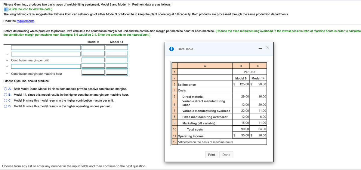 Fitness Gym, Inc., produces two basic types of weight-lifting equipment, Model 9 and Model 14. Pertinent data are as follows:
E (Click the icon to view the data.)
The weight-lifting craze suggests that Fitness Gym can sell enough of either Model 9 or Model 14 to keep the plant operating at full capacity. Both products are processed through the same production departments.
Read the requirements.
Before determining which products to produce, let's calculate the contribution margin per unit and the contribution margin per machine hour for each machine. (Reduce the fixed manufacturing overhead to the lowest possible ratio of machine hours in order to calculate
the contribution margin per machine hour. Example: 8:4 would be 2:1. Enter the amounts to the nearest cent.)
Model 9
Model 14
i
Data Table
Contribution margin per unit
A
В
C
1
Per Unit
Contribution margin per machine hour
2
Model 9
Model 14
Fitness Gym, Inc. should produce:
3 Selling price
$
125.00 $
90.00
A. Both Model 9 and Model 14 since both models provide positive contribution margins.
4 Costs
B. Model 14, since this model results in the higher contribution margin per machine hour.
Direct material
29.00
16.00
O C. Model 9, since this model results in the higher contribution margin per unit.
Variable direct manufacturing
6.
labor
12.00
20.00
O D. Model 9, since this model results in the higher operating income per unit.
7
Variable manufacturing overhead
22.00
11.00
Fixed manufacturing overhead*
12.00
6.00
Marketing (all variable)
15.00
11.00
10
Total costs
90.00
64.00
11 Operating income
$
35.00 $
26.00
12 *Allocated on the basis of machine-hours
Print
Done
Choose from any list or enter any number in the input fields and then continue to the next question.
