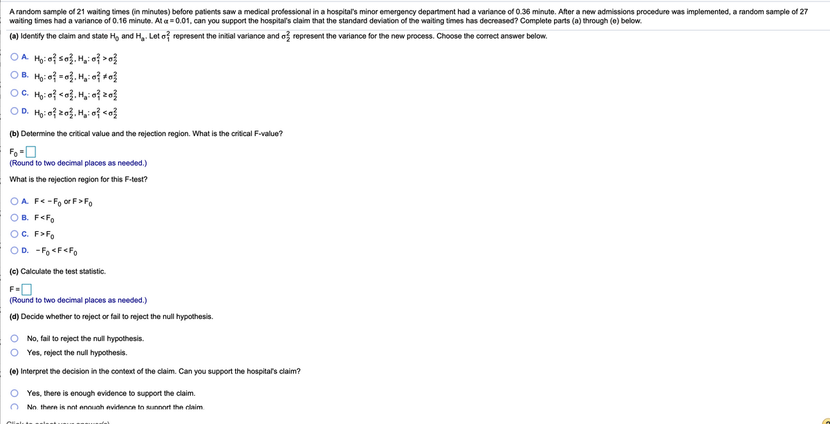 A random sample of 21 waiting times (in minutes) before patients saw a medical professional in a hospital's minor emergency department had a variance of 0.36 minute. After a new admissions procedure was implemented, a random sample of 27
waiting times had a variance of 0.16 minute. At a = 0.01, can you support the hospital's claim that the standard deviation of the waiting times has decreased? Complete parts (a) through (e) below.
(a) Identify the claim and state H, and Ha. Let o, represent the initial variance and o, represent the variance for the new process. Choose the correct answer below.
O A. Ho:oiso3, H3: 07 >o?
O B. Ho: o = 03, Hgi o? #o?
OC. Ho: o <o3, Hg: 0f 23
O D. Ho: o3, Hạ: o} <o?
(b) Determine the critical value and the rejection region. What is the critical F-value?
Fo =
(Round to two decimal places as needed.)
What is the rejection region for this F-test?
A. F< -F, or F>Fo
B. F<Fo
C. F>Fo
D. - Fo <F<Fo
(c) Calculate the test statistic.
F =
(Round to two decimal places as needed.)
(d) Decide whether to reject or fail to reject the null hypothesis.
No, fail to reject the null hypothesis.
Yes, reject the null hypothesis.
(e) Interpret the decision in the context of the claim. Can you support the hospital's claim?
Yes, there is enough evidence to support the claim.
No. there is not enough evidence to support the claim.
Clielk
