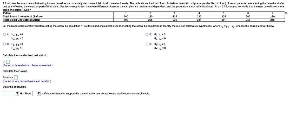 A food manufacturer claims that eating its new cereal as part of a daily diet lowers total blood cholesterol levels. The table shows the total blood cholesterol levels (in milligrams per deciliter of blood) of seven patients before eating the cereal and after
one year of eating the cereal as part of their diets. Use technology to test the mean difference. Assume the samples are random and dependent, and the population is normally distributed. At a = 0.05, can you conclude that the new cereal lowers total
blood cholesterol levels?
Patient
Total Blood Cholesterol (Before)
Total Blood Cholesterol (After)
1
2
4
6
7
200
230
235
235
255
260
220
192
225
239
231
251
255
216
Let the blood cholesterol level before eating the cereal be population 1. Let the blood cholesterol level after eating the cereal be population 2. Identify the null and alternative hypotheses, where Hd = H1 - H2. Choose the correct answer below.
O A. Ho: Hd s0
HA: Ha >0
В. Но: На 20
HA: Hd <O
O C. Ho: Hd = 0
HA: Ha #0
O D. Ho: Ha #0
HA: Ha = 0
%3D
Calculate the standardized test statistic.
t=D
(Round to three decimal places as needed.)
Calculate the P-value.
P-value =
(Round to four decimal places as needed.)
State the conclusion.
Ho. There
sufficient evidence to support the claim that the new cereal lowers total blood cholesterol levels.
