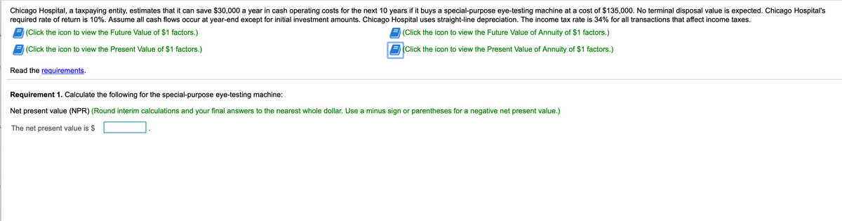 Chicago Hospital, a taxpaying entity, estimates that it can save $30,000 a year in cash operating costs for the next 10 years if it buys a special-purpose eye-testing machine at a cost of $135,000. No terminal disposal value is expected. Chicago Hospital's
required rate of return is 10%. Assume all cash flows occur at year-end except for initial investment amounts. Chicago Hospital uses straight-line depreciation. The income tax rate is 34% for all transactions that affect income taxes.
(Click the icon to view the Future Value of $1 factors.)
(Click the icon to view the Future Value of Annuity of $1 factors.)
(Click the icon to view the Present Value of $1 factors.)
(Click the icon to view the Present Value of Annuity of $1 factors.)
Read the requirements.
Requirement 1. Calculate the following for the special-purpose eye-testing machine:
Net present value (NPR) (Round interim calculations and your final answers to the nearest whole dollar. Use a minus sign or parentheses for a negative net present value.)
The net present value is $
