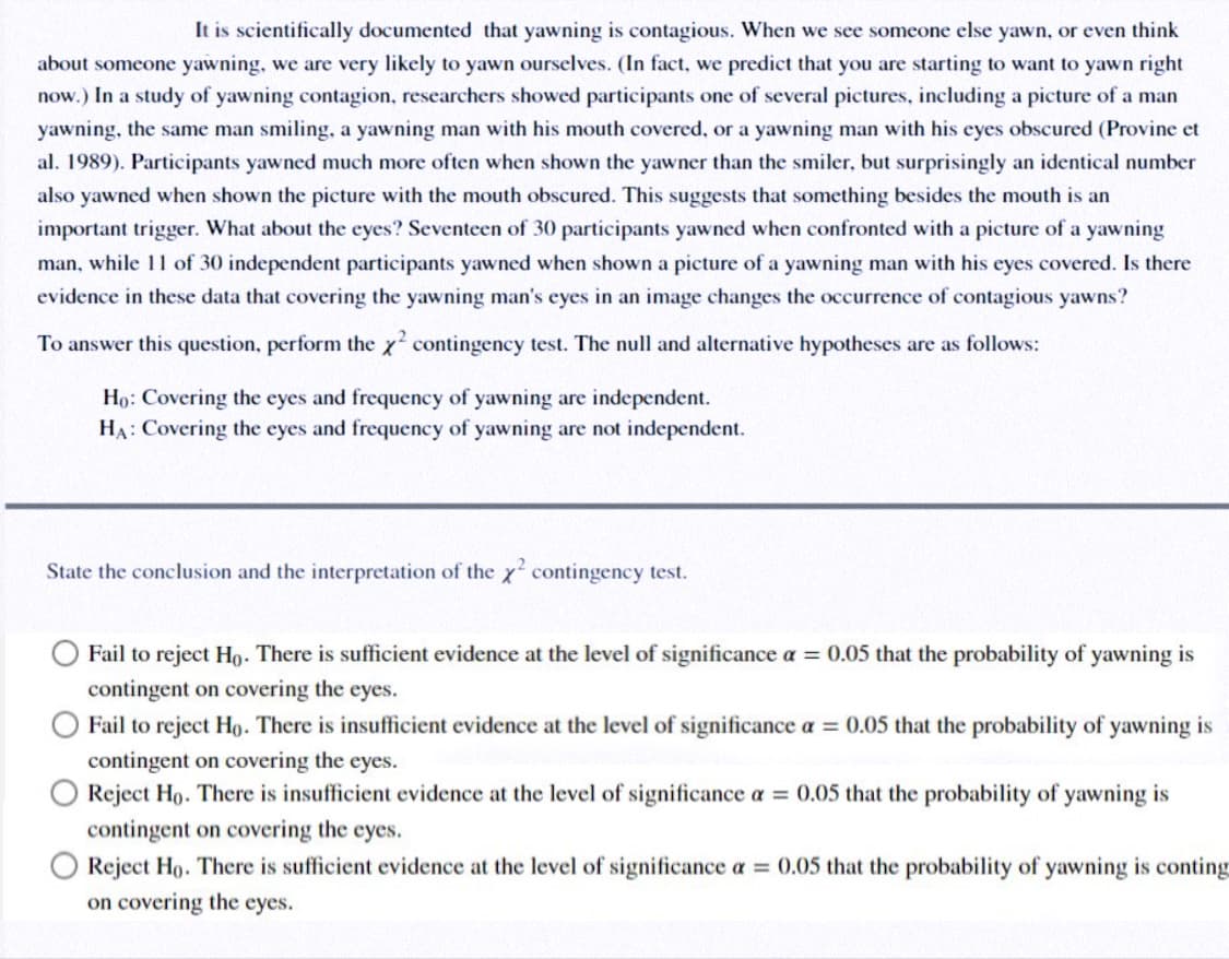 It is scientifically documented that yawning is contagious. When we see someone else yawn, or even think
about someone yawning, we are very likely to yawn ourselves. (In fact, we predict that you are starting to want to yawn right
now.) In a study of yawning contagion, researchers showed participants one of several pictures, including a picture of a man
yawning, the same man smiling, a yawning man with his mouth covered, or a yawning man with his eyes obscured (Provine et
al. 1989). Participants yawned much more often when shown the yawner than the smiler, but surprisingly an identical number
also yawned when shown the picture with the mouth obscured. This suggests that something besides the mouth is an
important trigger. What about the eyes? Seventeen of 30 participants yawned when confronted with a picture of a yawning
man, while 11 of 30 independent participants yawned when shown a picture of a yawning man with his eyes covered. Is there
evidence in these data that covering the yawning man's eyes in an image changes the occurrence of contagious yawns?
To answer this question, perform the x contingency test. The null and alternative hypotheses are as follows:
Họ: Covering the eyes and frequency of yawning are independent.
HA: Covering the eyes and frequency of yawning are not independent.
State the conclusion and the interpretation of the x contingency test.
Fail to reject Ho. There is sufficient evidence at the level of significance a = 0.05 that the probability of yawning is
contingent on covering the eyes.
Fail to reject Ho. There is insufficient evidence at the level of significance a = 0.05 that the probability of yawning is
contingent on covering the eyes.
Reject Ho. There is insufficient evidence at the level of significance a = 0.05 that the probability of yawning is
contingent on covering the eyes.
Reject Ho. There is sufficient evidence at the level of significance a = 0.05 that the probability of yawning is conting
on covering the eyes.
