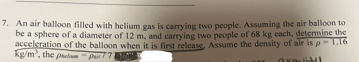 7. An air balloon filled with helium gas is carrying two people. Assuming the air balloon to
be a sphere of a diameter of 12 m, and carrying two people of 68 kg each, determine the
acceleration of the balloon when it is first release. Assume the density of air is p = 1.16
kg/m³, the phelium = Pair 77
arovitt!