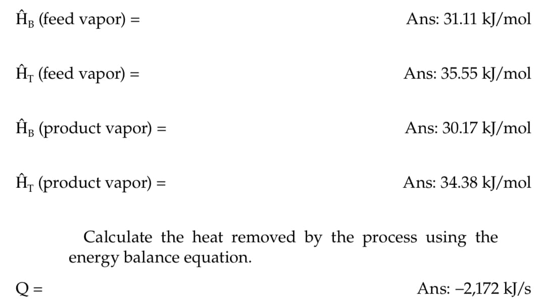 ĤB (feed vapor)
=
Ĥr (feed vapor) =
=
ĤB (product vapor) =
Ĥ (product vapor) =
Ans: 31.11 kJ/mol
Ans: 35.55 kJ/mol
Ans: 30.17 kJ/mol
Ans: 34.38 kJ/mol
Calculate the heat removed by the process using the
energy balance equation.
Ans: -2,172 kJ/s