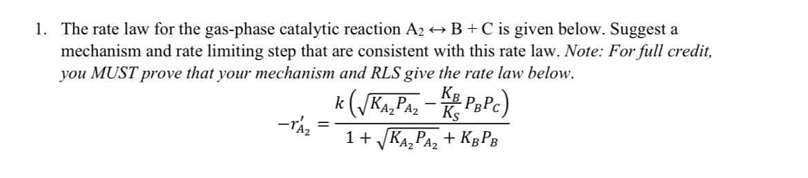 1. The rate law for the gas-phase catalytic reaction A2 → B + C is given below. Suggest a
mechanism and rate limiting step that are consistent with this rate law. Note: For full credit,
you MUST prove that your mechanism and RLS give the rate law below.
-Az
KB
k (√KA₂ PAZ - KE PBPC)
1+√√KA₂PA₂+KBPB