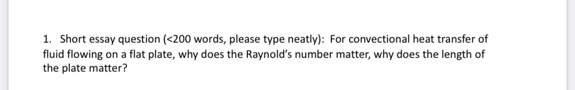 1. Short essay question (<200 words, please type neatly): For convectional heat transfer of
fluid flowing on a flat plate, why does the Raynold's number matter, why does the length of
the plate matter?