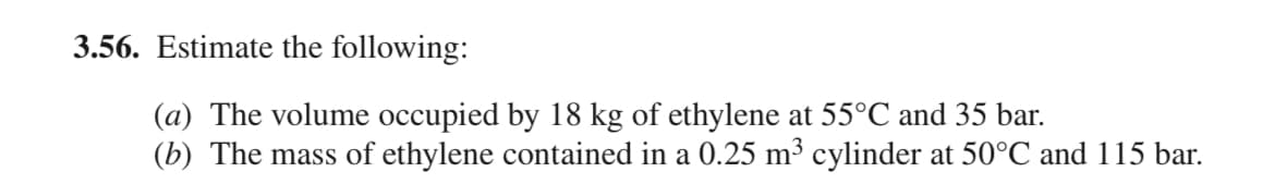 3.56. Estimate the following:
(a) The volume occupied by 18 kg of ethylene at 55°℃ and 35 bar.
(b) The mass of ethylene contained in a 0.25 m³ cylinder at 50°C and 115 bar.