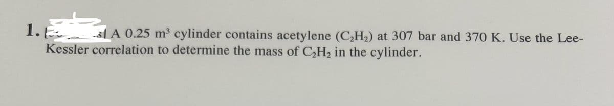 1. A 0.25 m³ cylinder contains acetylene (C₂H₂) at 307 bar and 370 K. Use the Lee-
Kessler correlation to determine the mass of C₂H₂ in the cylinder.