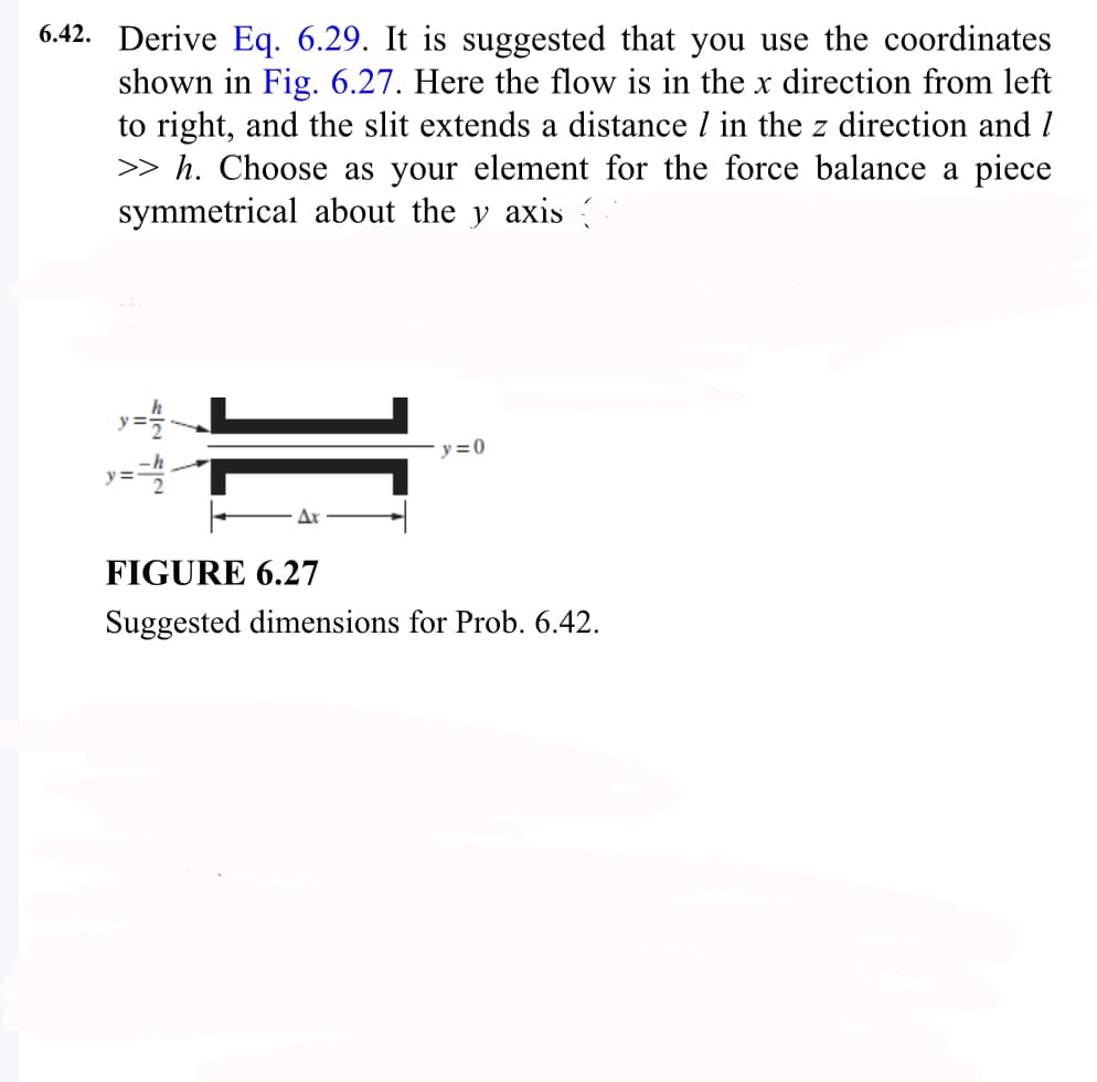 6.42. Derive Eq. 6.29. It is suggested that you use the coordinates
shown in Fig. 6.27. Here the flow is in the x direction from left
to right, and the slit extends a distance / in the z direction and I
>> h. Choose as your element for the force balance a piece
symmetrical about the y axis
y = 1/2
y=-=h2₁
y=0
FIGURE 6.27
Suggested dimensions for Prob. 6.42.