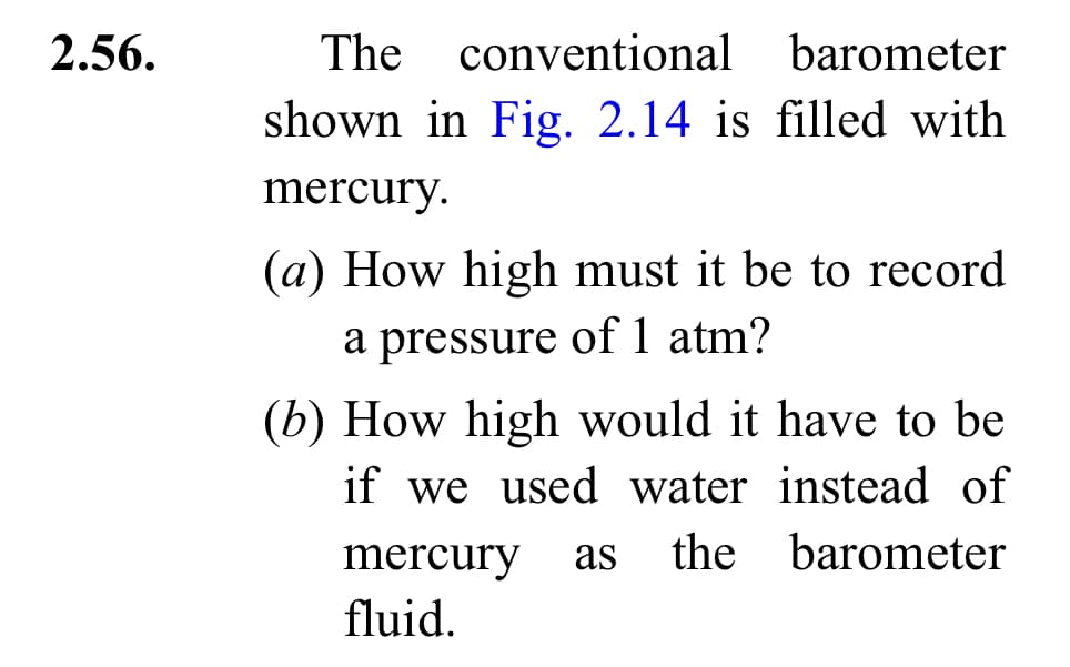 2.56.
The conventional barometer
shown in Fig. 2.14 is filled with
mercury.
(a) How high must it be to record
a pressure of 1 atm?
(b) How high would it have to be
if we used water instead of
mercury as the barometer
fluid.