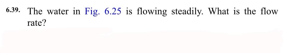 6.39. The water in Fig. 6.25 is flowing steadily. What is the flow
rate?