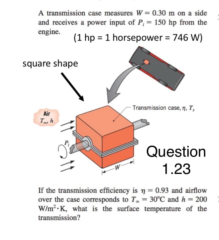 A transmission case measures W = 0.30 m on a side
and receives a power input of P; = 150 hp from the
engine.
(1 hp = 1 horsepower = 746 W)
square shape
Air
Too h
Transmission case, n, Ts
Question
1.23
If the transmission efficiency is n = 0.93 and airflow
over the case corresponds to To 30°C and h = 200
W/m² K, what is the surface temperature of the
transmission?
.
=