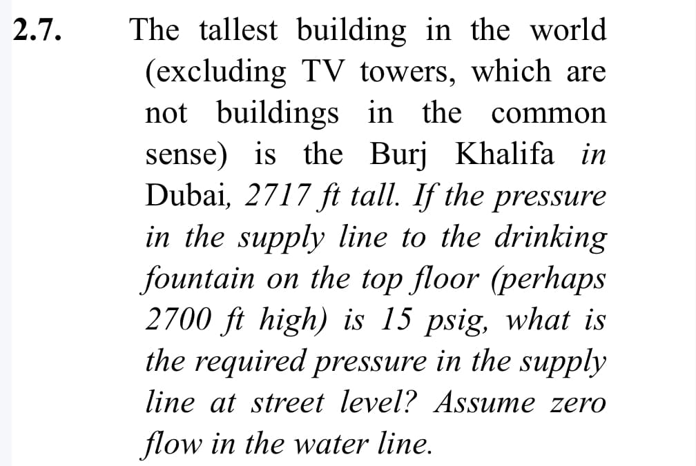 2.7.
The tallest building in the world
(excluding TV towers, which are
not buildings in the common
sense) is the Burj Khalifa in
Dubai, 2717 ft tall. If the pressure
in the supply line to the drinking
fountain on the top floor (perhaps
2700 ft high) is 15 psig, what is
the required pressure in the supply
line at street level? Assume zero
flow in the water line.