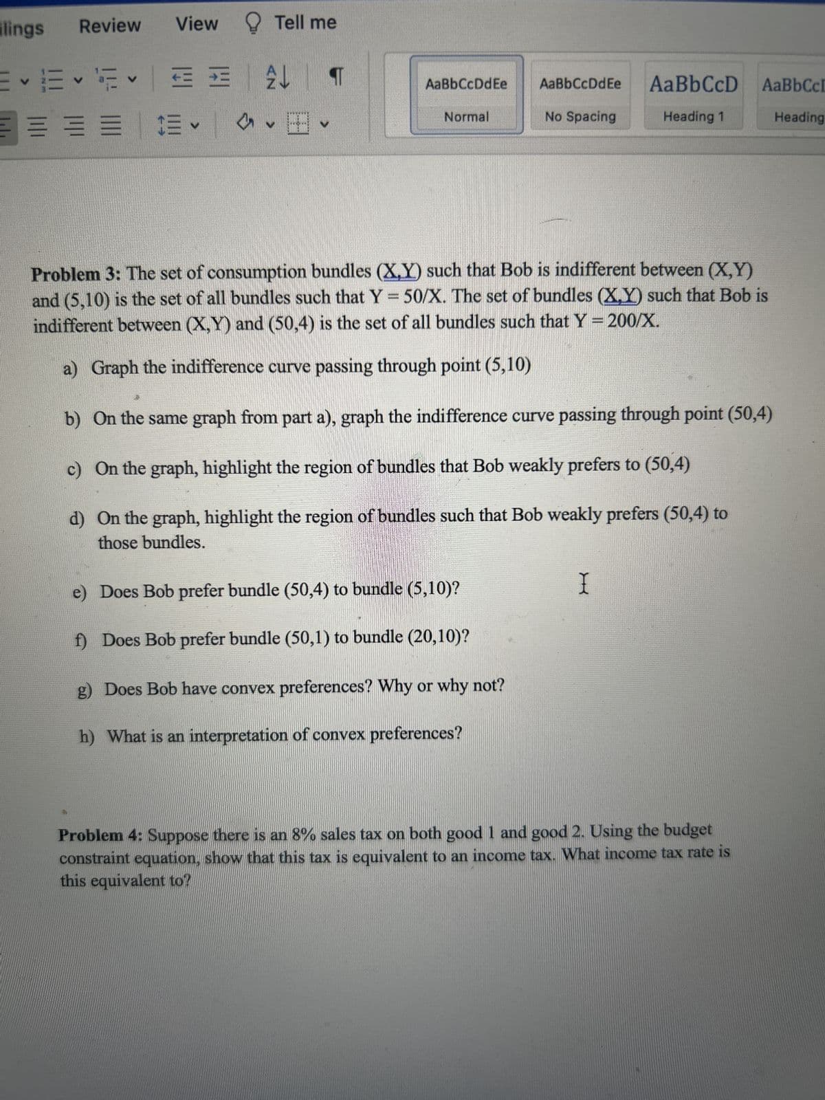 lings
Review
V
✓✓✓
=
View Tell me
= =
CE
✓
T
AaBbCcDdEe
Normal
Does Bob prefer bundle (50,4) to bundle (5,10)?
f) Does Bob prefer bundle (50,1) to bundle (20,10)?
Problem 3: The set of consumption bundles (X,Y) such that Bob is indifferent between (X,Y)
and (5,10) is the set of all bundles such that Y = 50/X. The set of bundles (X,Y) such that Bob is
indifferent between (X,Y) and (50,4) is the set of all bundles such that Y = 200/X.
a) Graph the indifference curve passing through point (5,10)
b) On the same graph from part a), graph the indifference curve passing through point (50,4)
c) On the graph, highlight the region of bundles that Bob weakly prefers to (50,4)
d)
On the graph, highlight the region of bundles such that Bob weakly prefers (50,4) to
those bundles.
H
AaBbCcDdEe
No Spacing
g) Does Bob have convex preferences? Why or why not?
h) What is an interpretation of convex preferences?
AaBbCcD AaBbCcL
Heading 1
Heading
I
Problem 4: Suppose there is an 8% sales tax on both good 1 and good 2. Using the budget
constraint equation, show that this tax is equivalent to an income tax. What income tax rate is
this equivalent to?