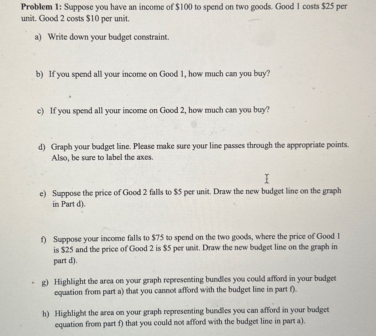 Problem 1: Suppose you have an income of $100 to spend on two goods. Good 1 costs $25 per
unit. Good 2 costs $10 per unit.
a) Write down your budget constraint.
b) If you spend all your income on Good 1, how much can you buy?
c) If you spend all your income on Good 2, how much can you buy?
d) Graph your budget line. Please make sure your line passes through the appropriate points.
Also, be sure to label the axes.
I
e) Suppose the price of Good 2 falls to $5 per unit. Draw the new budget line on the graph
in Part d).
f) Suppose your income falls to $75 to spend on the two goods, where the price of Good 1
is $25 and the price of Good 2 is $5 per unit. Draw the new budget line on the graph in
part d).
g) Highlight the area on your graph representing bundles you could afford in your budget
equation from part a) that you cannot afford with the budget line in part f).
h) Highlight the area on your graph representing bundles you can afford in your budget
equation from part f) that you could not afford with the budget line in part a).