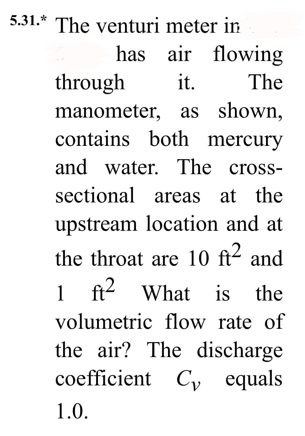 5.31.* The venturi
has
meter in
air flowing
it. The
through
manometer, as shown,
contains both mercury
and water. The cross-
sectional areas at the
upstream location and at
the throat are 10 ft² and
1 ft² What is the
volumetric flow rate of
the air? The discharge
coefficient Cy equals
1.0.