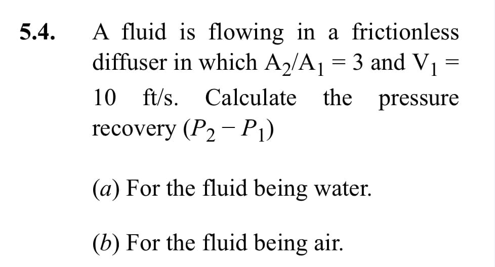 5.4.
A fluid is flowing in a frictionless
diffuser in which A₂/A₁ = 3 and V₁
10 ft/s. Calculate the pressure
recovery (P₂ - P₁)
(a) For the fluid being water.
(b) For the fluid being air.
=