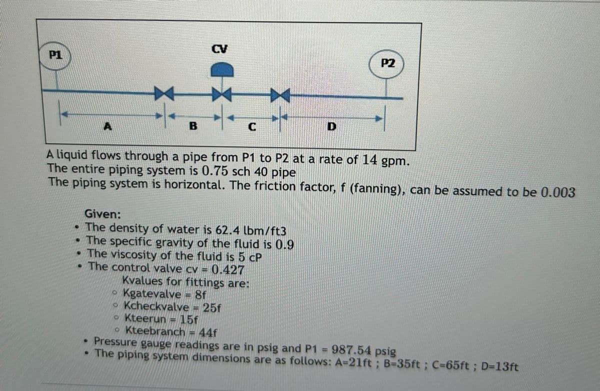 P1
E
A
CV
B
C
D
P2
A liquid flows through a pipe from P1 to P2 at a rate of 14 gpm.
The entire piping system is 0.75 sch 40 pipe
The piping system is horizontal. The friction factor, f (fanning), can be assumed to be 0.003
Given:
The density of water is 62.4 lbm/ft3
⚫ The specific gravity of the fluid is 0.9
⚫ The viscosity of the fluid is 5 cP
. The control valve cv
O
0.427
Kvalues for fittings are:
Kgatevalve = 8f
• Kcheckvalve 25f
• Kteerun = 15f
• Kteebranch = 44f
Pressure gauge readings are in psig and P1 = 987.54 psig
• The piping system dimensions are as follows: A=21ft; B=35ft; C=65ft ; D=13ft