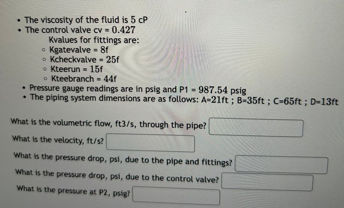 • The viscosity of the fluid is 5 cP
• The control valve cv = 0.427
Kvalues for fittings are:
• Kgatevalve = 8f
• Kcheckvalve = 25f
• Kteerun = 15f
• Kteebranch = 44f
• Pressure gauge readings are in psig and P1 = 987.54 psig
The piping system dimensions are as follows: A=21ft; B=35ft ; C-65ft ; D=13ft
What is the volumetric flow, ft3/s, through the pipe?
What is the velocity, ft/s?
What is the pressure drop, psi, due to the pipe and fittings?
What is the pressure drop, psi, due to the control valve?
What is the pressure at P2, psig?