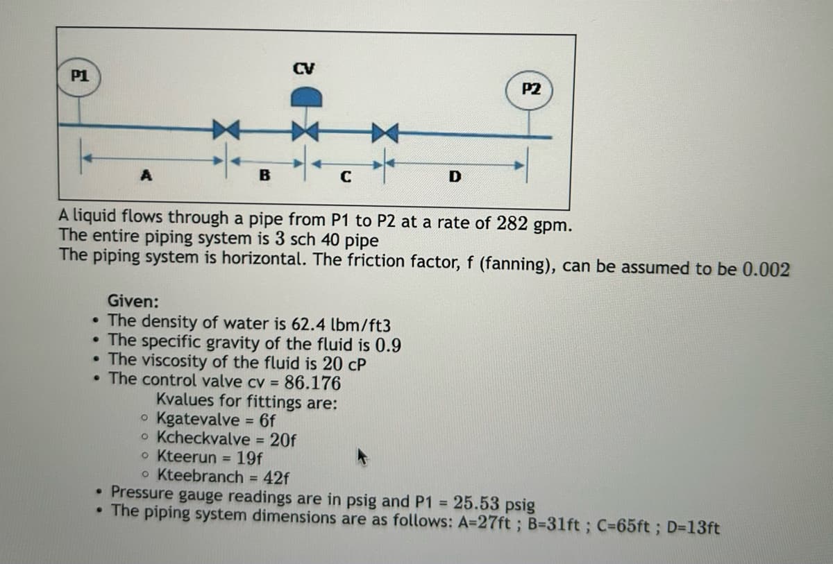 CV
P1
D
P2
A liquid flows through a pipe from P1 to P2 at a rate of 282 gpm.
The entire piping system is 3 sch 40 pipe
The piping system is horizontal. The friction factor, f (fanning), can be assumed to be 0.002
Given:
• The density of water is 62.4 lbm/ft3
• The specific gravity of the fluid is 0.9
.The viscosity of the fluid is 20 cP
.The control valve cv = 86.176
•
.
Kvalues for fittings are:
• Kgatevalve = 6f
• Kcheckvalve = 20f
• Kteerun = 19f
• Kteebranch = 42f
Pressure gauge readings are in psig and P1 = 25.53 psig
The piping system dimensions are as follows: A=27ft; B=31ft; C=65ft; D=13ft