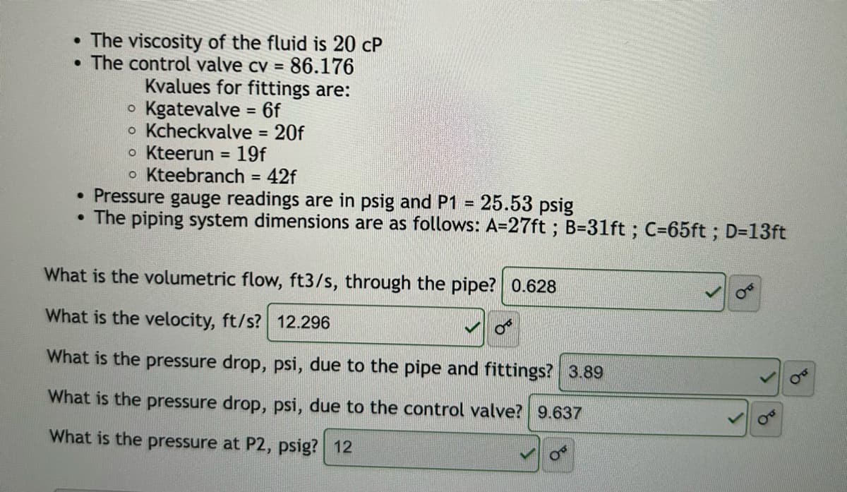 •
•
The viscosity of the fluid is 20 CP
The control valve cv = 86.176
o
Kvalues for fittings are:
Kgatevalve = 6f
• Kcheckvalve = 20f
• Kteerun = 19f
• Kteebranch = 42f
• Pressure gauge readings are in psig and P1 = 25.53 psig
• The piping system dimensions are as follows: A=27ft ; B=31ft ; C=65ft; D=13ft
What is the volumetric flow, ft3/s, through the pipe? 0.628
What is the velocity, ft/s? 12.296
می
What is the pressure drop, psi, due to the pipe and fittings? 3.89
What is the pressure drop, psi, due to the control valve? 9.637
What is the pressure at P2, psig? 12
PO
до